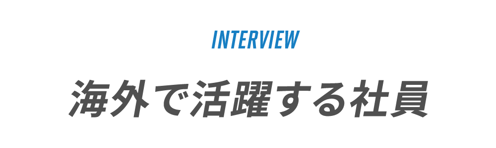 INTERVIEW　海外で活躍する社員